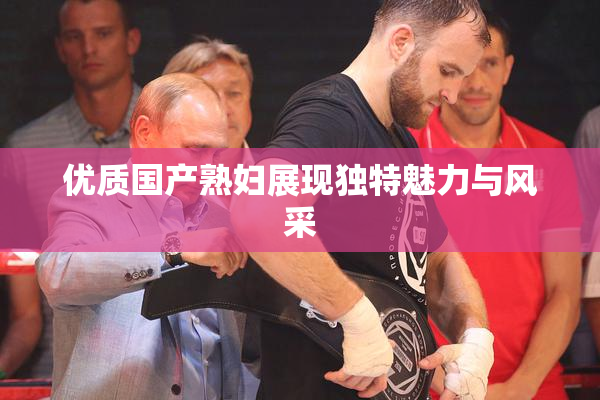 优质国产熟妇展现独特魅力与风采