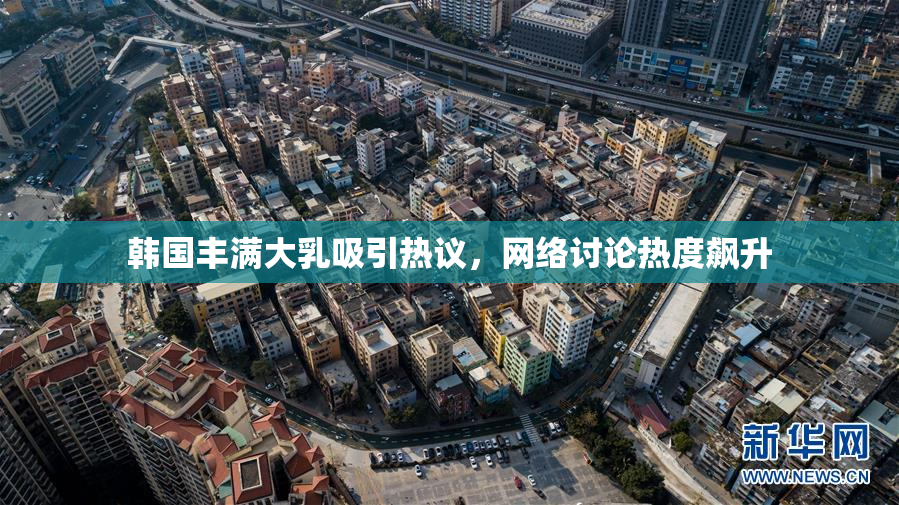 韩国丰满大乳吸引热议，网络讨论热度飙升
