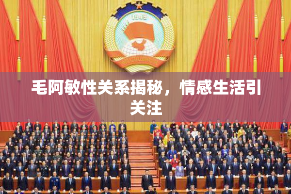 毛阿敏性关系揭秘，情感生活引关注