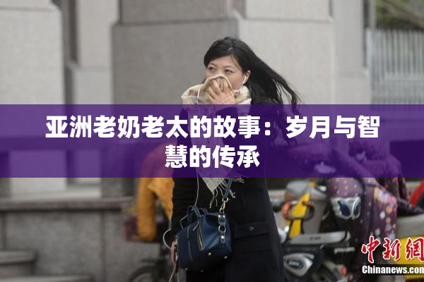 亚洲老奶老太的故事：岁月与智慧的传承