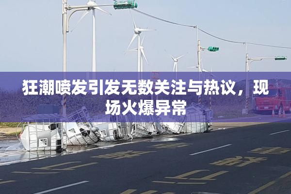 狂潮喷发引发无数关注与热议，现场火爆异常