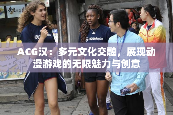 ACG汉：多元文化交融，展现动漫游戏的无限魅力与创意