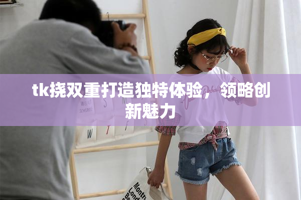 tk挠双重打造独特体验，领略创新魅力