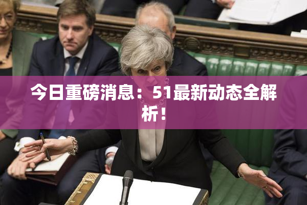 今日重磅消息：51最新动态全解析！