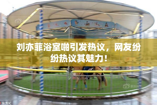 刘亦菲浴室啪引发热议，网友纷纷热议其魅力！