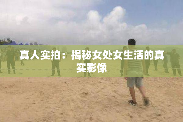 真人实拍：揭秘女处女生活的真实影像