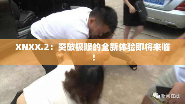 XNXX.2：突破极限的全新体验即将来临！