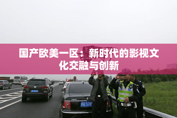 国产欧美一区：新时代的影视文化交融与创新