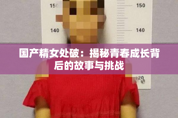 国产精女处破：揭秘青春成长背后的故事与挑战