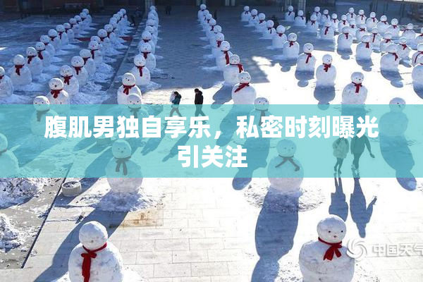 腹肌男独自享乐，私密时刻曝光引关注