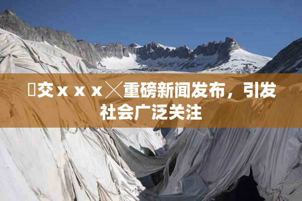 嘼交ⅹⅹⅹ╳重磅新闻发布，引发社会广泛关注