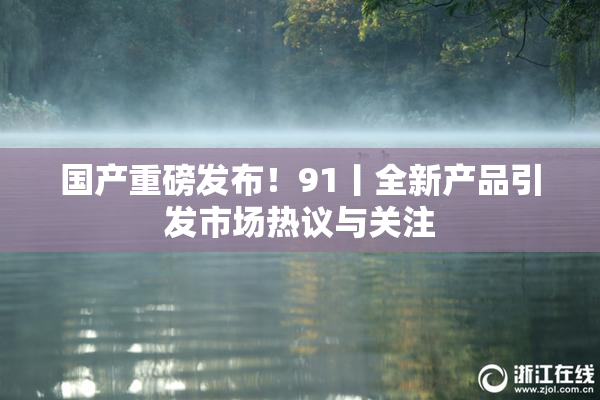 国产重磅发布！91丨全新产品引发市场热议与关注