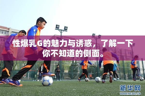 性爆乳G的魅力与诱惑，了解一下你不知道的侧面。