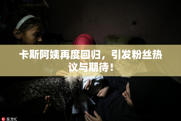 卡斯阿姨再度回归，引发粉丝热议与期待！