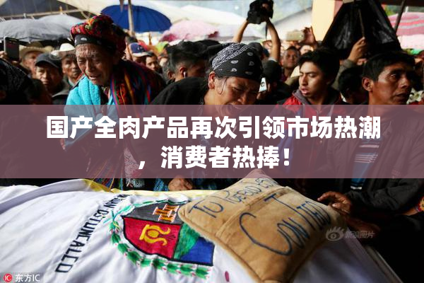 国产全肉产品再次引领市场热潮，消费者热捧！