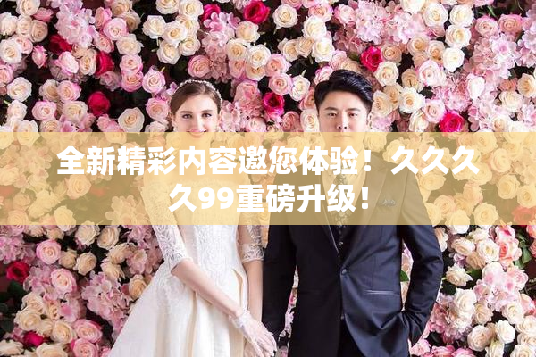 全新精彩内容邀您体验！久久久久99重磅升级！