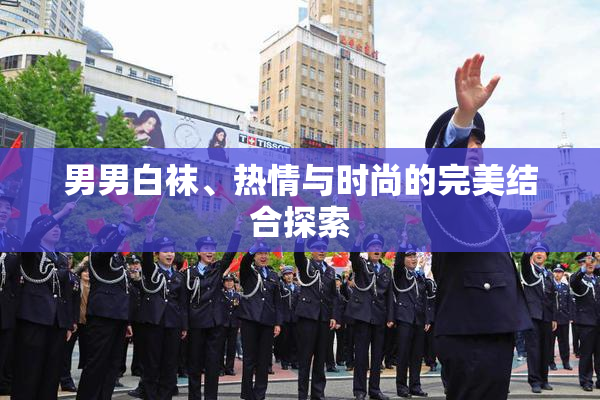 男男白袜、热情与时尚的完美结合探索