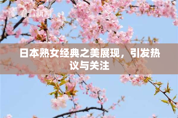 日本熟女经典之美展现，引发热议与关注