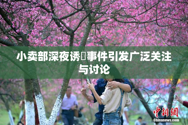 小卖部深夜诱奷事件引发广泛关注与讨论