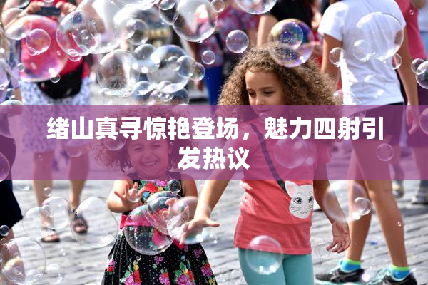 绪山真寻惊艳登场，魅力四射引发热议