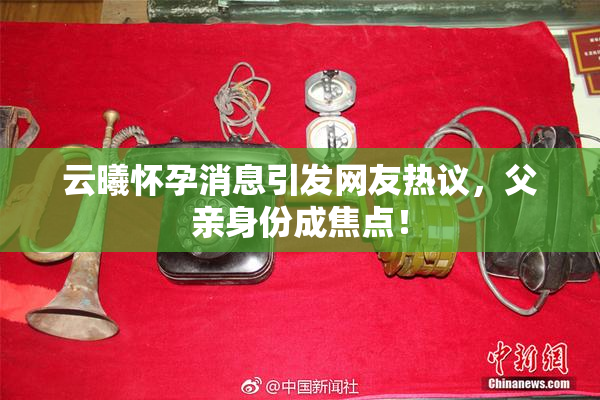 云曦怀孕消息引发网友热议，父亲身份成焦点！