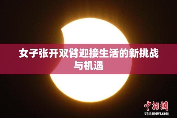 女子张开双臂迎接生活的新挑战与机遇
