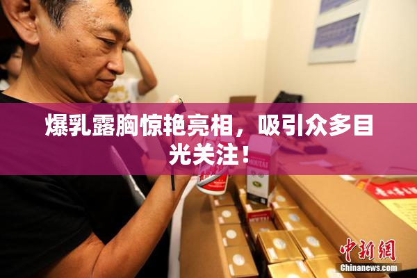 爆乳露胸惊艳亮相，吸引众多目光关注！