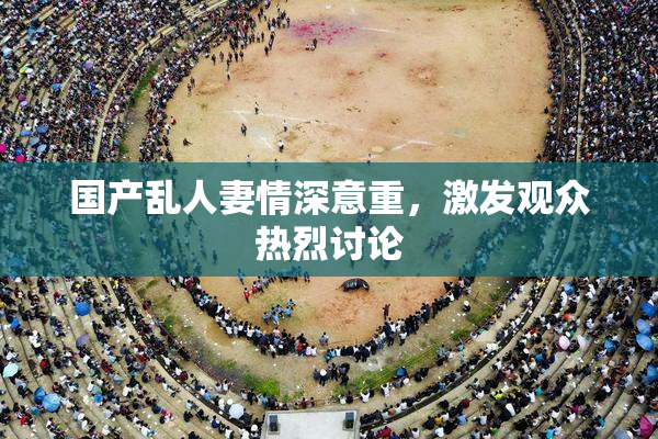 国产乱人妻情深意重，激发观众热烈讨论
