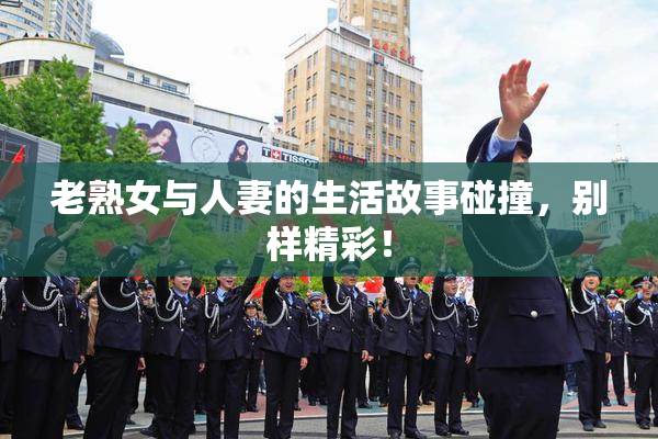 老熟女与人妻的生活故事碰撞，别样精彩！