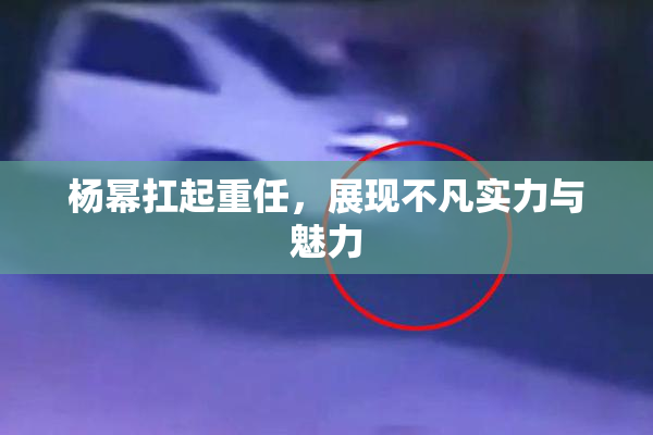 杨幂扛起重任，展现不凡实力与魅力