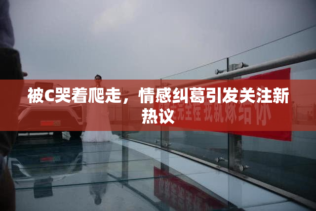 被C哭着爬走，情感纠葛引发关注新热议