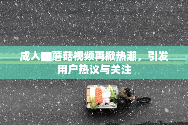 成人▇蘑菇视频再掀热潮，引发用户热议与关注