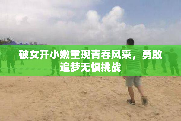 破女开小嫩重现青春风采，勇敢追梦无惧挑战