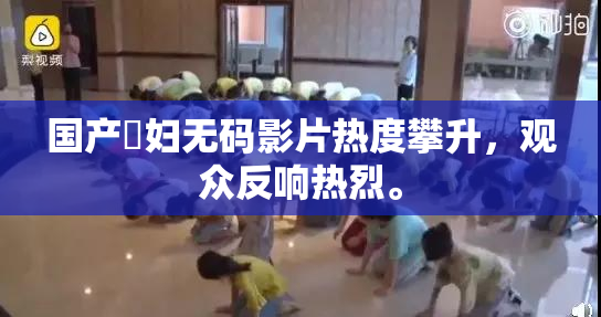 国产婬妇无码影片热度攀升，观众反响热烈。