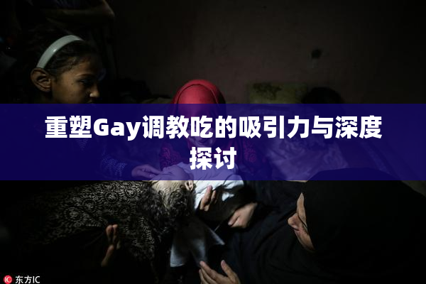 重塑Gay调教吃的吸引力与深度探讨
