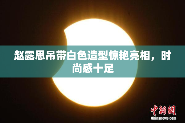 赵露思吊带白色造型惊艳亮相，时尚感十足