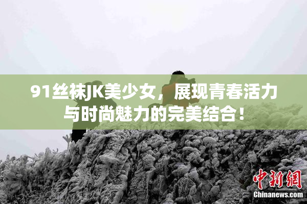 91丝袜JK美少女，展现青春活力与时尚魅力的完美结合！