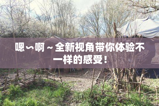 嗯∽啊～全新视角带你体验不一样的感受！