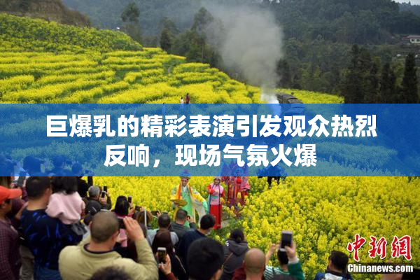 巨爆乳的精彩表演引发观众热烈反响，现场气氛火爆