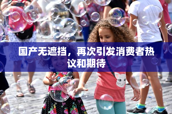 国产无遮挡，再次引发消费者热议和期待