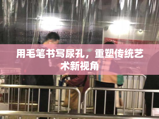 用毛笔书写尿孔，重塑传统艺术新视角