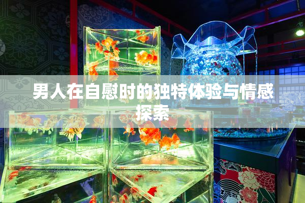 男人在自慰时的独特体验与情感探索