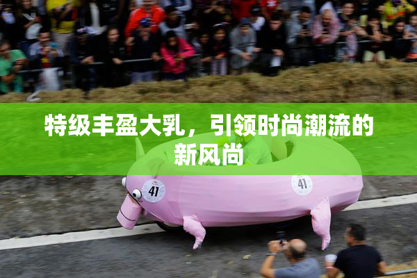 特级丰盈大乳，引领时尚潮流的新风尚