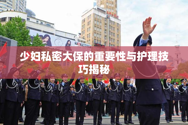 少妇私密大保的重要性与护理技巧揭秘
