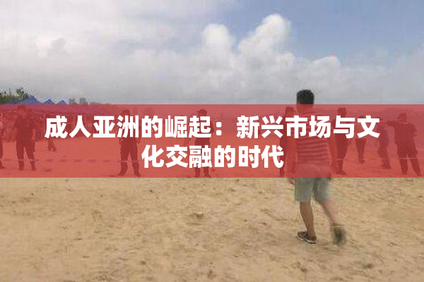 成人亚洲的崛起：新兴市场与文化交融的时代