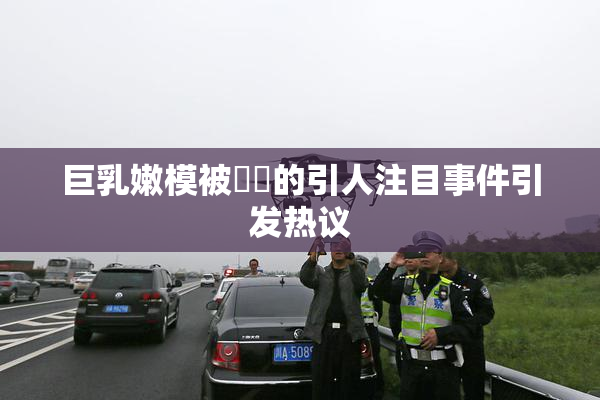 巨乳嫩模被❌‌的引人注目事件引发热议