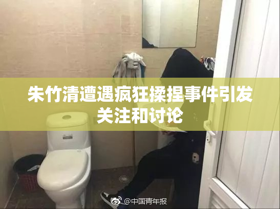 朱竹清遭遇疯狂揉捏事件引发关注和讨论