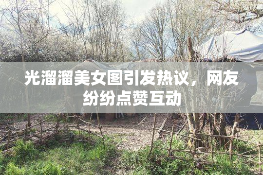 光溜溜美女图引发热议，网友纷纷点赞互动