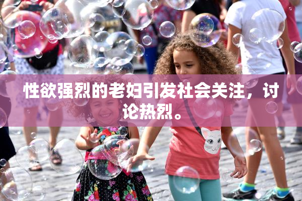 性欲强烈的老妇引发社会关注，讨论热烈。