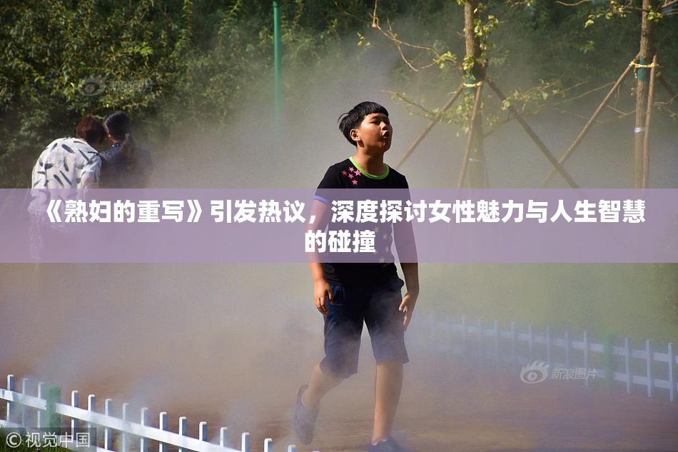 《熟妇的重写》引发热议，深度探讨女性魅力与人生智慧的碰撞